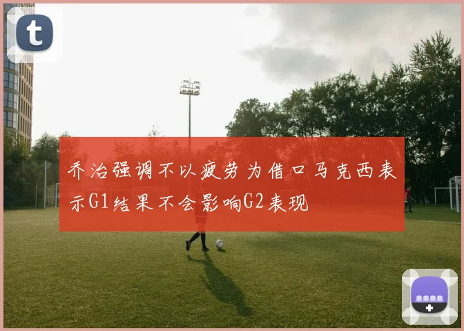 乔治强调不以疲劳为借口马克西表示G1结果不会影响G2表现