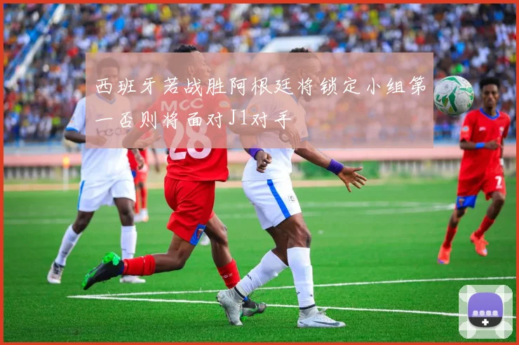 西班牙若战胜阿根廷将锁定小组第一否则将面对J1对手