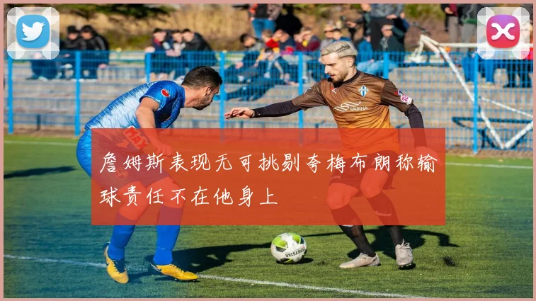 詹姆斯表现无可挑剔夸梅布朗称输球责任不在他身上