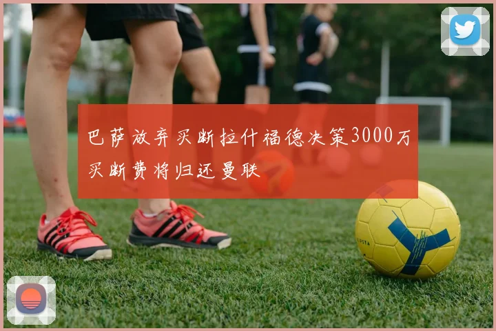 巴萨放弃买断拉什福德决策3000万买断费将归还曼联