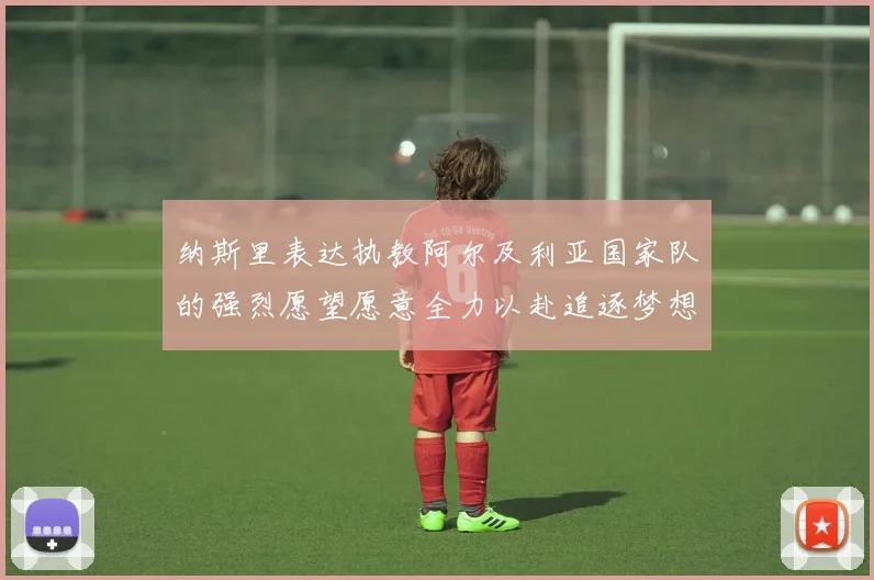 纳斯里表达执教阿尔及利亚国家队的强烈愿望愿意全力以赴追逐梦想