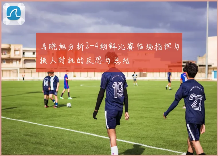 马晓旭分析2-4朝鲜比赛临场指挥与换人时机的反思与总结