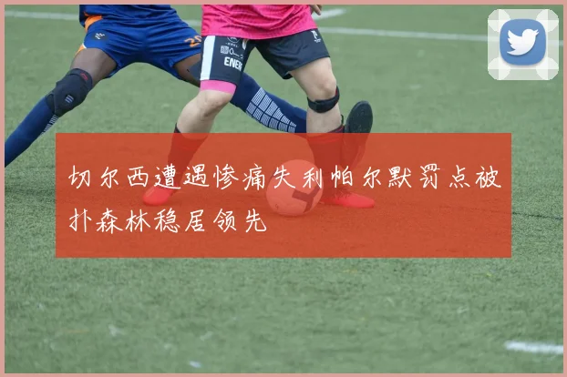 切尔西遭遇惨痛失利帕尔默罚点被扑森林稳居领先