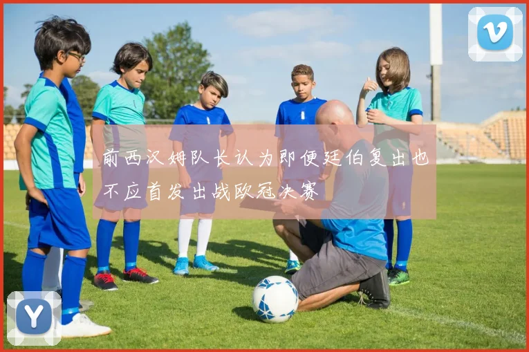 前西汉姆队长认为即便廷伯复出也不应首发出战欧冠决赛