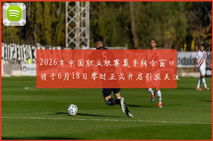 2026年中国职业联赛夏季转会窗口将于6月18日零时正式开启引发关注