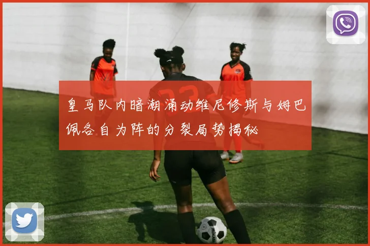 皇马队内暗潮涌动维尼修斯与姆巴佩各自为阵的分裂局势揭秘