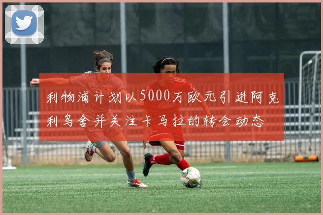 利物浦计划以5000万欧元引进阿克利乌舍并关注卡马拉的转会动态