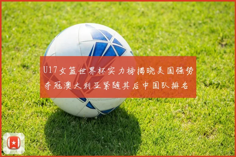 U17女篮世界杯实力榜揭晓美国强势夺冠澳大利亚紧随其后中国队排名第十