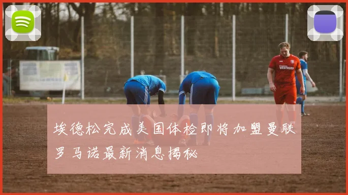 埃德松完成美国体检即将加盟曼联罗马诺最新消息揭秘