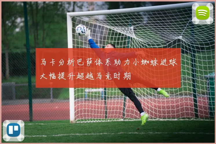 马卡分析巴萨体系助力小蜘蛛进球大幅提升超越马竞时期