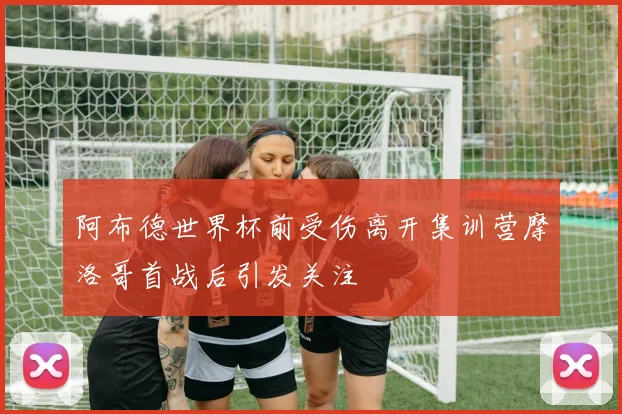 阿布德世界杯前受伤离开集训营摩洛哥首战后引发关注